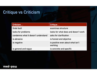 Critique vs Criticism

     Criticism…                            Critique…
     ﬁnds fault                            examines structure
     looks for problems                    looks for what does and doesn’t work
     condemns what it doesn’t understand   asks for clariﬁcation
     is abrasive                           is honest and objective
     is negative                           is positive even about what isn’t
                                           working
     is general and vague                  is concrete and speciﬁc
 