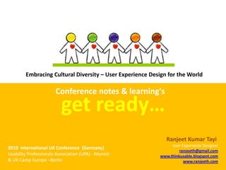 Embracing Cultural Diversity – User Experience Design for the World

                       Conference notes & learning's
                          get ready…
                                                             Ranjeet Kumar Tayi 
                                                               User Experience Designer
2010  International UX Conference  (Germany)
                                                                   ranzeeth@gmail.com
Usability Professionals Association (UPA) ‐ Munich        www.thinkusable.blogspot.com
& UX Camp Europe –Berlin                                             www.ranjeeth.com
 