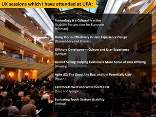 UXsessionswhichIhaveattendedatUPA:


                       TechnologyisaCulturalPractice
                       UsabilityPerspectivesforEveryone
                       (Hinman)

                       UsingStoriesEffectivelyinUserExperienceDesign
                       (Quesenbery andBrooks)

                       OffshoreDevelopmentCultureandUserExperience
                       (Iyengar)

                       GuidedSelling:HelpingCustomersMakeSenseofYourOffering
                       (Hawley)

                       AgileUX:TheGood,theBad,andthePotentiallyUgly
                       (Rauch)

                       EastmeetsWestandWestmeetsEast
                       (Szuc andIyengar)

                       EvaluatingTouchGestureUsability
                       (Arthur)
                       `
 