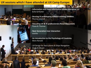 UXsessionswhichIhaveattendedatUXCampEurope:

                       ‐ InformationandUsersInformationdivideEnterprise2.0
                         Eche Grifueter

                       ‐ ReusingUIprototypingwithoutcreating20MBIes.
                         ThomasImmich

                       ‐ EducatingUX&IAprofessionals(PanelDiscussion)
                         Pipaa &Thomas

                       ‐ NextGenerationUserInteraction
                         soscha

                       ‐ AnIntroductiontothePsychologyofCreativity
                         WoreRonald

                       ‐ UXDesignforAeroplanes&ShipsNavigation
                         Cindy&Mulan
 