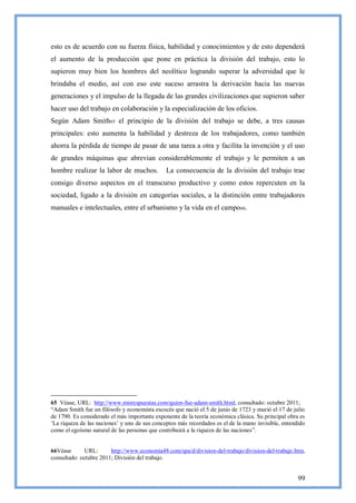 esto es de acuerdo con su fuerza física, habilidad y conocimientos y de esto dependerá
el aumento de la producción que pone en práctica la división del trabajo, esto lo
supieron muy bien los hombres del neolítico logrando superar la adversidad que le
brindaba el medio, así con eso este suceso arrastra la derivación hacia las nuevas
generaciones y el impulso de la llegada de las grandes civilizaciones que supieron saber
hacer uso del trabajo en colaboración y la especialización de los oficios.
Según Adam Smith65 el principio de la división del trabajo se debe, a tres causas
principales: esto aumenta la habilidad y destreza de los trabajadores, como también
ahorra la pérdida de tiempo de pasar de una tarea a otra y facilita la invención y el uso
de grandes máquinas que abrevian considerablemente el trabajo y le permiten a un
hombre realizar la labor de muchos.            La consecuencia de la división del trabajo trae
consigo diverso aspectos en el transcurso productivo y como estos repercuten en la
sociedad, ligado a la división en categorías sociales, a la distinción entre trabajadores
manuales e intelectuales, entre el urbanismo y la vida en el campo66.




65 Véase, URL: http://www.misrespuestas.com/quien-fue-adam-smith.html, consultado: octubre 2011;
―Adam Smith fue un filósofo y economista escocés que nació el 5 de junio de 1723 y murió el 17 de julio
de 1790. Es considerado el más importante exponente de la teoría económica clásica. Su principal obra es
‗La riqueza de las naciones‘ y uno de sus conceptos más recordados es el de la mano invisible, entendido
como el egoísmo natural de las personas que contribuirá a la riqueza de las naciones‖.


66Véase       URL:      http://www.economia48.com/spa/d/division-del-trabajo/division-del-trabajo.htm,
consultado: octubre 2011; División del trabajo.


                                                                                                     99
 