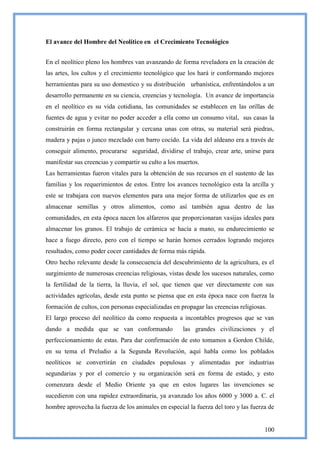 El avance del Hombre del Neolítico en el Crecimiento Tecnológico


En el neolítico pleno los hombres van avanzando de forma reveladora en la creación de
las artes, los cultos y el crecimiento tecnológico que los hará ir conformando mejores
herramientas para su uso domestico y su distribución urbanística, enfrentándolos a un
desarrollo permanente en su ciencia, creencias y tecnología. Un avance de importancia
en el neolítico es su vida cotidiana, las comunidades se establecen en las orillas de
fuentes de agua y evitar no poder acceder a ella como un consumo vital, sus casas la
construirán en forma rectangular y cercana unas con otras, su material será piedras,
madera y pajas o junco mezclado con barro cocido. La vida del aldeano era a través de
conseguir alimento, procurarse seguridad, dividirse el trabajo, crear arte, unirse para
manifestar sus creencias y compartir su culto a los muertos.
Las herramientas fueron vitales para la obtención de sus recursos en el sustento de las
familias y los requerimientos de estos. Entre los avances tecnológico esta la arcilla y
este se trabajara con nuevos elementos para una mejor forma de utilizarlos que es en
almacenar semillas y otros alimentos, como así también agua dentro de las
comunidades, en esta época nacen los alfareros que proporcionaran vasijas ideales para
almacenar los granos. El trabajo de cerámica se hacía a mano, su endurecimiento se
hace a fuego directo, pero con el tiempo se harán hornos cerrados logrando mejores
resultados, como poder cocer cantidades de forma más rápida.
Otro hecho relevante desde la consecuencia del descubrimiento de la agricultura, es el
surgimiento de numerosas creencias religiosas, vistas desde los sucesos naturales, como
la fertilidad de la tierra, la lluvia, el sol, que tienen que ver directamente con sus
actividades agrícolas, desde esta punto se piensa que en esta época nace con fuerza la
formación de cultos, con personas especializadas en propagar las creencias religiosas.
El largo proceso del neolítico da como respuesta a incontables progresos que se van
dando a medida que se van conformando                las grandes civilizaciones y el
perfeccionamiento de estas. Para dar confirmación de esto tomamos a Gordon Childe,
en su tema el Preludio a la Segunda Revolución, aquí habla como los poblados
neolíticos se convertirán en ciudades populosas y alimentadas por industrias
segundarias y por el comercio y su organización será en forma de estado, y esto
comenzara desde el Medio Oriente ya que en estos lugares las invenciones se
sucedieron con una rapidez extraordinaria, ya avanzado los años 6000 y 3000 a. C. el
hombre aprovecha la fuerza de los animales en especial la fuerza del toro y las fuerza de


                                                                                     100
 