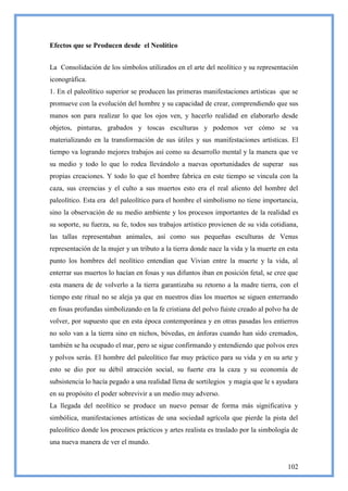 Efectos que se Producen desde el Neolítico


La Consolidación de los símbolos utilizados en el arte del neolítico y su representación
iconográfica.
1. En el paleolítico superior se producen las primeras manifestaciones artísticas que se
promueve con la evolución del hombre y su capacidad de crear, comprendiendo que sus
manos son para realizar lo que los ojos ven, y hacerlo realidad en elaborarlo desde
objetos, pinturas, grabados y toscas esculturas y podemos ver cómo se va
materializando en la transformación de sus útiles y sus manifestaciones artísticas. El
tiempo va logrando mejores trabajos así como su desarrollo mental y la manera que ve
su medio y todo lo que lo rodea llevándolo a nuevas oportunidades de superar sus
propias creaciones. Y todo lo que el hombre fabrica en este tiempo se vincula con la
caza, sus creencias y el culto a sus muertos esto era el real aliento del hombre del
paleolítico. Esta era del paleolítico para el hombre el simbolismo no tiene importancia,
sino la observación de su medio ambiente y los procesos importantes de la realidad es
su soporte, su fuerza, su fe, todos sus trabajos artístico provienen de su vida cotidiana,
las tallas representaban animales, así como sus pequeñas esculturas de Venus
representación de la mujer y un tributo a la tierra donde nace la vida y la muerte en esta
punto los hombres del neolítico entendían que Vivian entre la muerte y la vida, al
enterrar sus muertos lo hacían en fosas y sus difuntos iban en posición fetal, se cree que
esta manera de de volverlo a la tierra garantizaba su retorno a la madre tierra, con el
tiempo este ritual no se aleja ya que en nuestros días los muertos se siguen enterrando
en fosas profundas simbolizando en la fe cristiana del polvo fuiste creado al polvo ha de
volver, por supuesto que en esta época contemporánea y en otras pasadas los entierros
no solo van a la tierra sino en nichos, bóvedas, en ánforas cuando han sido cremados,
también se ha ocupado el mar, pero se sigue confirmando y entendiendo que polvos eres
y polvos serás. El hombre del paleolítico fue muy práctico para su vida y en su arte y
esto se dio por su débil atracción social, su fuerte era la caza y su economía de
subsistencia lo hacía pegado a una realidad llena de sortilegios y magia que le s ayudara
en su propósito el poder sobrevivir a un medio muy adverso.
La llegada del neolítico se produce un nuevo pensar de forma más significativa y
simbólica, manifestaciones artísticas de una sociedad agrícola que pierde la pista del
paleolítico donde los procesos prácticos y artes realista es traslado por la simbología de
una nueva manera de ver el mundo.


                                                                                      102
 