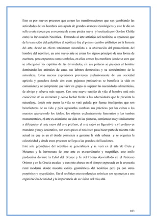Esto es por nuevos procesos que atraen las transformaciones que van cambiando las
actividades de los hombres con ayuda de grandes avances tecnológicos y esto le dio un
sello a esta época que es reconocida como piedra nueva y bautizada por Gordon Childe
como la Revolución Neolítica. Entrando al arte artístico del neolítico se reconoce que
de la transición del paleolítico al neolítico fue el primer cambio estilístico en la historia
del arte, desde un efecto totalmente naturalista a la abstracción del pensamiento del
hombre del neolítico, en este nuevo arte se crean los signos principio de una forma de
escritura, pero expuestos como símbolos, en ellos vemos los menhires donde se cree que
se albergaban los espíritus de las divinidades, en sus pinturas se presenta al hombre
dominando los animales de caza, sus labores domesticas y su conocimiento de la
naturaleza. Estas nuevas expresiones provienen exclusivamente de una sociedad
agrícola y ganadera donde con estas pujanzas productivas se beneficia la vida en
comunidad y se comprende que vivir en grupo es superar las necesidades alimenticias,
de abrigo y saberse más seguro. Con este nuevo sentido de vida el hombre está más
consciente de su alrededor y como luchar frente a las adversidades que le presenta la
naturaleza, desde este punto la vida se verá guiada por fuerza inteligentes que son
benefactores de su vida y para agradarlos cambian sus prácticas por los cultos a los
muertos apareciendo los ídolos, los objetos exclusivamente funerarios y las tumbas
monumentales, el arte es animismo su vida en las pinturas, comienzan muy tímidamente
a diferenciar el arte sacro del arte profano, el arte sacro es figurativo y el profano es
mundano y muy decorativo, con estos pasos el neolítico pasa hacer parte de nuestra vida
actual ya que es en el donde comienza a gestarse la vida urbana y se organiza la
colectividad y desde estos procesos se llega a las grandes civilizaciones.
Este arte geométrico del neolítico se generalizara y se verá en el arte de Creta y
Mecenas y la hermosura de este arte es extraordinario y magnifico, este estilo
predomina durante la Edad del Bronce y la del Hierro desarrollado en el Próximo
Oriente y en la Grecia arcaica y aun esto abarca en el tiempo expresada en la artesanía
rural moderna donde muestra estilos geométricos del neolítico pero ya con otros
propósitos y necesidades. En el neolítico estas tendencias artísticas son respuestas a una
organización de unidad y la importancia de su visión del más allá.




                                                                                         103
 