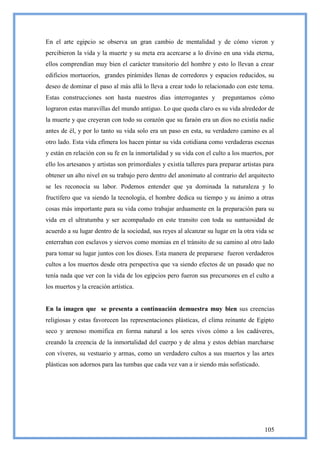 En el arte egipcio se observa un gran cambio de mentalidad y de cómo vieron y
percibieron la vida y la muerte y su meta era acercarse a lo divino en una vida eterna,
ellos comprendían muy bien el carácter transitorio del hombre y esto lo llevan a crear
edificios mortuorios, grandes pirámides llenas de corredores y espacios reducidos, su
deseo de dominar el paso al más allá lo lleva a crear todo lo relacionado con este tema.
Estas construcciones son hasta nuestros días interrogantes y            preguntamos cómo
lograron estas maravillas del mundo antiguo. Lo que queda claro es su vida alrededor de
la muerte y que creyeran con todo su corazón que su faraón era un dios no existía nadie
antes de él, y por lo tanto su vida solo era un paso en esta, su verdadero camino es al
otro lado. Esta vida efímera los hacen pintar su vida cotidiana como verdaderas escenas
y están en relación con su fe en la inmortalidad y su vida con el culto a los muertos, por
ello los artesanos y artistas son primordiales y existía talleres para preparar artistas para
obtener un alto nivel en su trabajo pero dentro del anonimato al contrario del arquitecto
se les reconocía su labor. Podemos entender que ya dominada la naturaleza y lo
fructífero que va siendo la tecnología, el hombre dedica su tiempo y su ánimo a otras
cosas más importante para su vida como trabajar arduamente en la preparación para su
vida en el ultratumba y ser acompañado en este transito con toda su suntuosidad de
acuerdo a su lugar dentro de la sociedad, sus reyes al alcanzar su lugar en la otra vida se
enterraban con esclavos y siervos como momias en el tránsito de su camino al otro lado
para tomar su lugar juntos con los dioses. Esta manera de prepararse fueron verdaderos
cultos a los muertos desde otra perspectiva que va siendo efectos de un pasado que no
tenía nada que ver con la vida de los egipcios pero fueron sus precursores en el culto a
los muertos y la creación artística.


En la imagen que se presenta a continuación demuestra muy bien sus creencias
religiosas y estas favorecen las representaciones plásticas, el clima reinante de Egipto
seco y arenoso momifica en forma natural a los seres vivos cómo a los cadáveres,
creando la creencia de la inmortalidad del cuerpo y de alma y estos debían marcharse
con víveres, su vestuario y armas, como un verdadero cultos a sus muertos y las artes
plásticas son adornos para las tumbas que cada vez van a ir siendo más sofisticado.




                                                                                         105
 