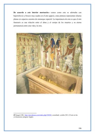De acuerdo a este interior mortuorio69 vemos como este se adornaba con
bajorrelieves y frescos muy usados en el arte egipcio, estas pinturas representan siluetas
planas en espacios carentes de enmarque espacial. La importancia de esto es que el arte
funerario es una relación entre el alma y el cuerpo de los muertos y su eterna
permanencia entre esta vida y la otra.




69 Imagen URL: http://arte.idoneos.com/index.php/350382, consultado: octubre 2011; El arte en las
civilizaciones antiguas: Egipto.




                                                                                                    106
 