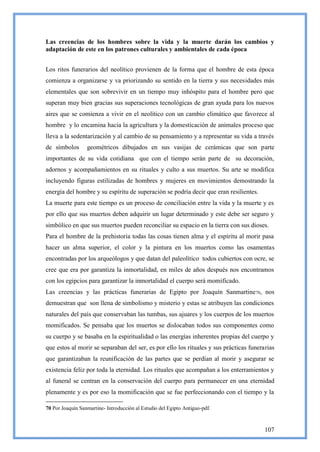 Las creencias de los hombres sobre la vida y la muerte darán los cambios y
adaptación de este en los patrones culturales y ambientales de cada época


Los ritos funerarios del neolítico provienen de la forma que el hombre de esta época
comienza a organizarse y va priorizando su sentido en la tierra y sus necesidades más
elementales que son sobrevivir en un tiempo muy inhóspito para el hombre pero que
superan muy bien gracias sus superaciones tecnológicas de gran ayuda para los nuevos
aires que se comienza a vivir en el neolítico con un cambio climático que favorece al
hombre y lo encamina hacia la agricultura y la domesticación de animales proceso que
lleva a la sedentarización y al cambio de su pensamiento y a representar su vida a través
de símbolos       geométricos dibujados en sus vasijas de cerámicas que son parte
importantes de su vida cotidiana que con el tiempo serán parte de su decoración,
adornos y acompañamientos en su rituales y culto a sus muertos. Su arte se modifica
incluyendo figuras estilizadas de hombres y mujeres en movimientos demostrando la
energía del hombre y su espíritu de superación se podría decir que eran resilientes.
La muerte para este tiempo es un proceso de conciliación entre la vida y la muerte y es
por ello que sus muertos deben adquirir un lugar determinado y este debe ser seguro y
simbólico en que sus muertos pueden reconciliar su espacio en la tierra con sus dioses.
Para el hombre de la prehistoria todas las cosas tienen alma y el espíritu al morir pasa
hacer un alma superior, el color y la pintura en los muertos como las osamentas
encontradas por los arqueólogos y que datan del paleolítico todos cubiertos con ocre, se
cree que era por garantiza la inmortalidad, en miles de años después nos encontramos
con los egipcios para garantizar la inmortalidad el cuerpo será momificado.
Las creencias y las prácticas funerarias de Egipto por Joaquín Sanmartine 70, nos
demuestran que son llena de simbolismo y misterio y estas se atribuyen las condiciones
naturales del país que conservaban las tumbas, sus ajuares y los cuerpos de los muertos
momificados. Se pensaba que los muertos se dislocaban todos sus componentes como
su cuerpo y se basaba en la espiritualidad o las energías inherentes propias del cuerpo y
que estos al morir se separaban del ser, es por ello los rituales y sus prácticas funerarias
que garantizaban la reunificación de las partes que se perdían al morir y asegurar se
existencia feliz por toda la eternidad. Los rituales que acompañan a los enterramientos y
al funeral se centran en la conservación del cuerpo para permanecer en una eternidad
plenamente y es por eso la momificación que se fue perfeccionando con el tiempo y la

70 Por Joaquín Sanmartine- Introducción al Estudio del Egipto Antiguo-pdf.



                                                                                        107
 
