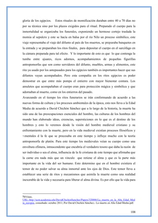 gloria de los egipcios.     Estos rituales de momificación duraban entre 40 a 70 días no
por su técnica sino por los plazos exigidos para el ritual. Preparado el cuerpo para la
inmortalidad se organizaba los funerales, exponiendo un hermoso cortejo traslada la
momia al sepulcro y este se hacía en balsa por el río Nilo un proceso simbólico, este
viaje representaba el viaje del difunto al país de los muertos, se preparaba banquetes en
la entrada y se preparaban los ritos finales, para depositar el cuerpo en el sarcófago en
la cámara preparada para tal efecto. Y lo importante de esto es que lo que contenga la
tumba entre ajuares, ricos adornos, acompañamientos de pequeñas figurillas
antropomorfas que son como servidores del difunto, muebles, armas y alimentos, este
rito ya usado por los antepasados para los egipcios también es importantes hacer que sus
difuntos vayan acompañados. Pero esta compañía en los ritos egipcios es poder
demostrar en que entre más pompa el entierro con mayor bienestar contara. Los
amuletos que acompañaban el cuerpo eran para protección mágica y simbólica y que
adornaban al muerto, como en los entierros del pasado.
Avanzando en el tiempo los ritos funerarios se irán conformando de acuerdo a las
nuevas forma de cultura y los procesos ambientales de la época, esto nos lleva a la Edad
Media de acuerdo a David Chichón Sánchez que a lo largo de la historia, la muerte ha
sido una de las preocupaciones esenciales del hombre, las culturas de los hombres del
mundo han elaborado ideas, creencias, supersticiones en lo que es el destino de los
hombres y esto lo veremos desde la visión del hombre medieval cristiano y su
enfrentamiento con la muerte, pero en la vida medieval existían procesos filosóficos y
71mentales   d la fe que se procesaba en este tiempo y influye mucho con la teoría
antropomorfa de platón. Para este tiempo los medievales veían su cuerpo como una
envoltura efímera, intrascendente que encubría el verdadero tesoro que daba la razón de
ser individuo o sea el alma, influencia de la fe cristiana de este tiempo que afirmaba que
la carne era nada más que un vinculo que retiene el alma y que es la parte más
importante en la vida del ser humano. Esto determino que en el hombre existiera el
temor de no poder salvar su alma inmortal ante los ojos de Dios. Este temor lleva a
establecer una serie de ritos y mecanismos que asimila la muerte como una realidad
inexorable de la vida y necesaria para liberar el alma divina. Es por ello que la vida para




71Véase,
URL:.http://ucm.academia.edu/DavidChichonSanchez/Papers/320006/La_muerte_en_la_Alta_Edad_Med
ia_europea, consultado: octubre 2011; Por David Chichón Sánchez.- La muerte en Alta Edad Media-pdf.


                                                                                               108
 