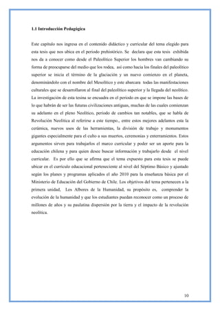 1.1 Introducción Pedagógica


Este capítulo nos ingresa en el contenido didáctico y curricular del tema elegido para
esta tesis que nos ubica en el periodo prehistórico. Se declara que esta tesis exhibida
nos da a conocer como desde el Paleolítico Superior los hombres van cambiando su
forma de preocuparse del medio que los rodea, así como hacia los finales del paleolítico
superior se inicia el término de la glaciación y un nuevo comienzo en el planeta,
denominándolo con el nombre del Mesolítico y este abarcara todas las manifestaciones
culturales que se desarrollaron al final del paleolítico superior y la llegada del neolítico.
La investigación de esta tesina se encuadra en el periodo en que se impone las bases de
lo que habrán de ser las futuras civilizaciones antiguas, muchas de las cuales comienzan
su adelanto en el pleno Neolítico, periodo de cambios tan notables, que se habla de
Revolución Neolítica al referirse a este tiempo., entre estos mejores adelantos esta la
cerámica, nuevos usos de las herramientas, la división de trabajo y monumentos
gigantes especialmente para el culto a sus muertos, ceremonias y enterramientos. Estos
argumentos sirven para trabajarlos el marco curricular y poder ser un aporte para la
educación chilena y para quien desee buscar información y trabajarlo desde el nivel
curricular. Es por ello que se afirma que el tema expuesto para esta tesis se puede
ubicar en el currículo educacional perteneciente al nivel del Séptimo Básico y ajustado
según los planes y programas aplicados el año 2010 para la enseñanza básica por el
Ministerio de Educación del Gobierno de Chile. Los objetivos del tema pertenecen a la
primera unidad,     Los Albores de la Humanidad, su propósito es,            comprender la
evolución de la humanidad y que los estudiantes puedan reconocer como un proceso de
millones de años y su paulatina dispersión por la tierra y el impacto de la revolución
neolítica.




                                                                                          10
 