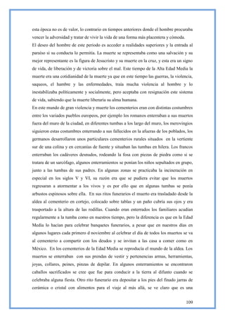 esta época no es de valor, lo contrario en tiempos anteriores donde el hombre procuraba
vencer la adversidad y tratar de vivir la vida de una forma más placentera y cómoda.
El deseo del hombre de este periodo es acceder a realidades superiores y la entrada al
paraíso si su conducta lo permitía. La muerte se representaba como una salvación y su
mejor representante es la figura de Jesucristo y su muerte en la cruz, y esta era un signo
de vida, de liberación y de victoria sobre el mal. Este tiempo de la Alta Edad Media la
muerte era una cotidianidad de la muerte ya que en este tiempo las guerras, la violencia,
saqueos, el hambre y las enfermedades, traía mucha violencia al hombre y lo
inestabilizaba políticamente y socialmente, pero aceptaba con resignación este sistema
de vida, sabiendo que la muerte liberaría su alma humana.
En este mundo de gran violencia y muerte los cementerios eran con distintas costumbres
entre los variados pueblos europeos, por ejemplo los romanos enterraban a sus muertos
fuera del muro de la ciudad, en diferentes tumbas a los largo del muro, los merovingios
siguieron estas costumbres enterrando a sus fallecidos en la afueras de los poblados, los
germanos desarrollaron unos particulares cementerios rurales situados en la vertiente
sur de una colina y en cercanías de fuente y situaban las tumbas en hilera. Los francos
enterraban los cadáveres desnudos, rodeando la fosa con piezas de piedra como si se
tratara de un sarcófago, algunos enterramientos se ponían los niños sepultados en grupo,
junto a las tumbas de sus padres. En algunas zonas se practicaba la incineración en
especial en los siglos V y VI, su razón era que se pudiera evitar que los muertos
regresaran a atormentar a los vivos y es por ello que en algunas tumbas se ponía
arbustos espinosos sobre ella. En sus ritos funerarios el muerto era trasladado desde la
aldea al cementerio en cortejo, colocado sobre tablas y un paño cubría sus ojos y era
trasportado a la altura de las rodillas. Cuando eran enterrados los familiares acudían
regularmente a la tumba como en nuestros tiempo, pero la diferencia es que en la Edad
Media lo hacían para celebrar banquetes funerarios, a pesar que en nuestros días en
algunos lugares cada primero d noviembre al celebrar el día de todos los muertos se va
al cementerio a compartir con los deudos y se invitan a las casa a comer como en
México. En los cementerios de la Edad Media se reproducía el mundo de la aldea. Los
muertos se enterraban con sus prendas de vestir y pertenencias armas, herramientas,
joyas, collares, peines, pinzas de depilar. En algunos enterramientos se encontraron
caballos sacrificados se cree que fue para conducir a la tierra al difunto cuando se
celebraba alguna fiesta. Otro rito funerario era depositar a los pies del finado jarras de
cerámica o cristal con alimentos para el viaje al más allá, se ve claro que es una


                                                                                       109
 