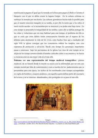 reminiscencia pagana al igual que la moneda en la boca para pagar el óbolo a Caronte el
barquero con el que se debía cruzar la laguna Estigia. En la cultura cristiana se
sustituyo la moneda por una hostia. Las culturas germánicas hacían todo lo posible para
que el muerto estuviera tranquilo en su tumba, es por ello la razón que a los niños al
morir recién nacidos se le incineraban por su inocencia y no podía estar bajo tierra. En
este tiempo se procuraba la tranquilidad de las tumbas y para ello se debían proteger de
los robos y violaciones que era muy habitual para este tiempo, el problema de ello es
que se creía que estos delitos traían consecuencias funestas por el regreso de los
difuntos para atormentar la vida de los vivos, estos hechos hizo que a mediados del
siglo VIII la iglesia consigue que los cementerios rodeen los templos, esto crea
esperanza de protección y salvación. Desde este tiempo los personajes importantes
pasan a enterrarse bajo los pavimentos de la iglesia Los ritos de este tiempo no se
alejan de los tiempo remotos donde el hombre cultivaba cultos a sus muertos y su fuerza
y creencias eran en una mejor vida en el más allá.
Podemos ver una representación del tiempo medieval iconográfica 72 pintura
medieval, de un funeral donde la muerte se asocia con la enfermedad, por ser esta casi
siempre mortal por falta de conocimiento y cura a muchos de los padecimientos que se
presentaban para esta época, los lechos de los moribundos eran siempre acompañados
en vigilia de hombres y mujeres piadosos, con aquellos quien debían partir del escenario
de la tierra y no se sintieran abandonados y des protegidos en su paso al más allá.




72                                            Imagen                                           URL:
http://ucm.academia.edu/DavidChichonSanchez/Papers/320006/La_muerte_en_la_Alta_Edad_Media_eur
opea., consultado: octubre 2011; Por David Chichón Sánchez.- La muerte en Alta Edad Media-pdf.



                                                                                              110
 