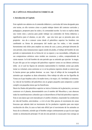 III. CAPÍTULO: PEDAGÓGICO-CURRICULAR


1. Introducción al Capitulo


Este capítulo nos adentra en el contenido didáctico y curricular del tema designado para
esta tesina, en ella veremos cómo se puede trabajar dentro del contexto curricular y
pedagógico, propuesto para las aulas y la comunidad escolar. La tesis se explica desde
una visión clara y precisa para poder trabajar sus contenidos de forma didáctica y
significativa para el alumno, es por ello       que esta tesis que se presenta para este
propósito   nos da a conocer como desde el paleolítico superior los hombres van
cambiando su forma de preocuparse del medio que los rodea, e irán creando
herramientas más útiles para ampliar sus armas de caza y pesca, principal alimento de
este periodo, estas instauraciones siguen siendo de piedra, el trabajo del hombre de este
periodo es representante de su forma de ver su espacio y sus necesidades, reflejados en
sus compromisos artísticos estos residen sus creencias y cultos, comprendiendo de
cierta manera la fe del hombre de este periodo que se entiende que ejercían la magia.
Es por ello que en los vestigios del paleolítico superior vemos en sus labores artísticas
tallas en el cual las figuras de animales representaban la vitalidad, creían que podía
tomar su voluntad, como asimismo se ve en las pinturas rupestres donde se entrevé que
lo hacían pensar que podían dominar su caza bajo el influjo de las iconografía de
animales que ocupaban su dieta alimenticia. Otro trabajo de talla son las figurillas de
Venus en el que forjaban culto a la madre tierra, a la mujer, a la fertilidad y al erotismo.
La vida de los hombres del paleolítico era en grupos pequeños para ampararse y poder
cumplir con pequeñas tareas que les beneficiara.
Hacia los finales del paleolítico superior se inicia el término de la glaciación y un nuevo
comienzo en el planeta, denominándolo con el nombre del Mesolítico y este abarcara
todas las manifestaciones culturales que se desarrollaron al final del paleolítico superior.
Esta es una época que será marcada por el cambio climático, mejorando las condiciones
de vida del hombre, atreviéndose a vivir al aire libre gracias al crecimiento de zonas
boscosas que además dará un incremento de los productos vegetales para una mejor
recolección de ellos, la caza se hará más difícil por el movimiento de los animales en
busca de su alimento, asiendo que el hombre emigre continuamente ya que la caza sigue
siendo su alimentación principal. El arte de este periodo es escasa pero trae consigo un




                                                                                        111
 