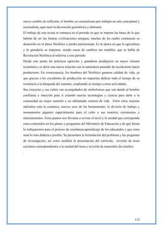 nuevo cambio de reflexión, el hombre se caracterizara por trabajar un arte conceptual y
racionalista, aquí nace la decoración geométrica y abstracta.
El trabajo de esta tesina se enmarca en el periodo en que se impone las bases de lo que
habrán de ser las futuras civilizaciones antiguas, muchas de las cuales comienzan su
desarrollo en el pleno Neolítico o piedra pulimentada. Es la época en que la agricultura
y la ganadería se imponen, siendo causa de cambios tan notables, que se habla de
Revolución Neolítica al referirse a este periodo.
Desde este punto las prácticas agrícolas y ganaderas produjeron un nuevo sistema
económico, es decir una nueva relación con la naturaleza pasando de recolectores hacer
productores. En consecuencia, los hombres del Neolítico ganaron calidad de vida, ya
que gracias a los excedentes de producción no requerían dedicar todo el tiempo de su
existencia a la búsqueda del sustento, empleando su tiempo a otras actividades.
Sus creencias y sus cultos van acompañados de simbolismos que van dando al hombre
confianza e intuición para ir creando nuevas tecnologías y ciencia para darle a la
comunidad un mejor sustento y un adelantado sistema de vida. Entre estos mejores
adelantos esta la cerámica, nuevos usos de las herramientas, la división de trabajo y
monumentos gigantes especialmente para el culto a sus muertos, ceremonias y
enterramientos. Estos puntos nos llevaran a revisar el nivel y la unidad que corresponde
estos contenidos en los planes y programas del Ministerio de Educación y de qué forma
lo trabajaremos para el proceso de enseñanza-aprendizaje de los educandos y que estos
sean lo más didáctico posible. Se presentara la formulación del problema y las preguntas
de investigación, así como también la presentación del currículo, revisión de texto
escolares correspondientes a la unidad del tema y revisión de materiales de estudios.
.




                                                                                        112
 