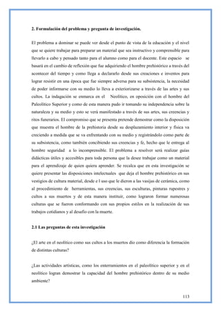 2. Formulación del problema y pregunta de investigación.


El problema a dominar se puede ver desde el punto de vista de la educación y el nivel
que se quiere trabajar para preparar un material que sea instructivo y comprensible para
llevarlo a cabo y pensado tanto para el alumno como para el docente. Este espacio se
basará en el cambio de reflexión que fue adquiriendo el hombre prehistórico a través del
acontecer del tiempo y como llega a declararlo desde sus creaciones e inventos para
lograr resistir en una época que fue siempre adversa para su subsistencia, la necesidad
de poder informarse con su medio lo lleva a exteriorizarse a través de las artes y sus
cultos. La indagación se enmarca en el       Neolítico, en oposición con el hombre del
Paleolítico Superior y como de esta manera pudo ir tomando su independencia sobre la
naturaleza y su medio y esto se verá manifestado a través de sus artes, sus creencias y
ritos funerarios. El compromiso que se presenta pretende demostrar como la disposición
que muestra el hombre de la prehistoria desde su desplazamiento interior y física va
creciendo a medida que se va enfrentando con su medio y registrándolo como parte de
su subsistencia, como también concibiendo sus creencias y fe, hecho que le entrega al
hombre seguridad a lo incomprensible. El problema a resolver será realizar guías
didácticas útiles y accesibles para toda persona que la desee trabajar como un material
para el aprendizaje de quien quiera aprender. Se recalca que en esta investigación se
quiere presentar las disposiciones intelectuales que deja el hombre prehistórico en sus
vestigios de cultura material, desde e l uso que le dieron a las vasijas de cerámica, como
al procedimiento de herramientas, sus creencias, sus esculturas, pinturas rupestres y
cultos a sus muertos y de esta manera instituir, como lograron formar numerosas
culturas que se fueron conformando con sus propios estilos en la realización de sus
trabajos cotidianos y al desafío con la muerte.


2.1 Las preguntas de esta investigación


¿El arte en el neolítico como sus cultos a los muertos dio como diferencia la formación
de distintas culturas?


¿Las actividades artísticas, como los enterramientos en el paleolítico superior y en el
neolítico logran demostrar la capacidad del hombre prehistórico dentro de su medio
ambiente?


                                                                                      113
 