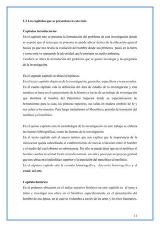 1.2 Los capítulos que se presentan en esta tesis


Capítulos introductorios
En el capitulo uno se presenta la formulación del problema de esta investigación donde
se expone que el tema que se presenta se puede ubicar dentro de la educación general
básica ya que nos revela la evolución del hombre desde sus primeros pasos en la tierra
y como este va superando la adversidad que le presenta su medio ambienta.
También se ubica la formulación del problema que se quiere investigar y las preguntas
de la investigación.


En el segundo capítulo se ubica la hipótesis.
En el tercer capítulo objetivos de la investigación, generales, específicos y transversales.
En el cuarto capítulo esta la definición del área de estudio de la investigación y esta
temática se basa en el conocimiento de la historia a través de un trabajo de investigación
que abordara al hombre del Paleolítico Superior desde su especialización de
herramientas para la caza, las pinturas rupestres, sus tallas en madera símbolo de fe y
sus cultos a los muertos. Para luego trasladarnos al Mesolítico, periodo de transición del
neolítico y el neolítico.


En el quinto capítulo esta la metodología de la investigación en este trabajo se elabora
las fuentes bibliográficas, como las fuentes de la investigación.
En el sexto capítulo está el marco teórico que nos explica que la importancia de la
innovación queda subordinada al establecimiento de nuevas relaciones entre el hombre
y el medio del cual obtiene su subsistencia. Por ello se puede decir que en el neolítico el
hombre cambia su actitud frente al medio natural, sin antes pasar por un proceso gradual
que nos ubica en el paleolítico superior y la transición del mesolítico al neolítico.
En el séptimo capítulo esta la revisión historiográfica, discusión historiográfica y el
estado del arte.


Capitulo histórico
En el podemos ubicarnos en el índice tentativo histórico en este capítulo es el tema a
tratar e investigar nos ubica en el Neolítico específicamente en el pensamiento del
hombre de esa época, en el cual se vislumbra a través de las artes y los ritos funerarios,




                                                                                         11
 