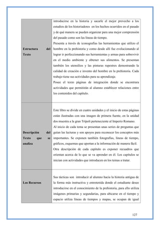 introducirse en la historia y sacarle el mejor provecho a los
                     estudios de los historiadores en los hechos ocurridos en el pasado
                     y de qué manera se pueden organizar para una mejor comprensión
                     del pasado como son las líneas de tiempo.
                     Presenta a través de iconografías las herramientas que utilizo el
Estructura      del hombre en la prehistoria y como desde allí fue evolucionando al
Texto                lograr ir perfeccionando sus herramientas y armas para sobrevivir
                     en el medio ambiente y obtener sus alimentos. Se presentan
                     también los utensilios y las pinturas rupestres demostrando la
                     calidad de creación e invento del hombre en la prehistoria. Cada
                     trabajo tiene sus actividades para su aprendizaje.
                     Posee el texto páginas de integración donde se encontrara
                     actividades que permitirán al alumno establecer relaciones entre
                     los contenidos del capítulo.




                     Este libro se divide en cuatro unidades y el inicio de estas páginas
                     están ilustradas con una imagen de primera fuente, en la unidad
                     dos muestra a la gran Trípoli perteneciente al Imperio Romano.
                     Al inicio de cada tema se presentan unas series de preguntas que
Descripción     del guían las lecturas y son apoyos para reconocer los conceptos más
Texto     que    se importantes. Se exponen también fotografías, líneas de tiempo,
analiza              gráficos, esquemas que aportan a la información de manera fácil.
                     Otra descripción de cada capítulo es exponer recuadros que
                     orientan acerca de lo que se va aprender en él. Los capítulos se
                     inician con actividades que introducen en los temas a tratar.




                     Sus tácticas son introducir al alumno hacia la historia antigua de
Los Recursos         la forma más instructiva y entretenida donde el estudiante desee
                     introducirse en el conocimiento de la prehistoria, para ello utiliza
                     imágenes primarias y segundarias, para ubicarse en el tiempo y
                     espacio utiliza líneas de tiempos y mapas, se ocupan de igual



                                                                                     127
 