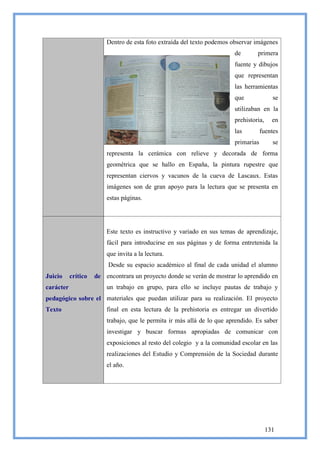 Dentro de esta foto extraída del texto podemos observar imágenes
                                                                         de       primera
                                                                         fuente y dibujos
                                                                         que representan
                                                                         las herramientas
                                                                         que              se
                                                                         utilizaban en la
                                                                         prehistoria,     en
                                                                         las         fuentes
                                                                         primarias        se
                         representa la cerámica con relieve y decorada de forma
                         geométrica que se hallo en España, la pintura rupestre que
                         representan ciervos y vacunos de la cueva de Lascaux. Estas
                         imágenes son de gran apoyo para la lectura que se presenta en
                         estas páginas.




                         Este texto es instructivo y variado en sus temas de aprendizaje,
                         fácil para introducirse en sus páginas y de forma entretenida la
                         que invita a la lectura.
                          Desde su espacio académico al final de cada unidad el alumno
Juicio     crítico   de encontrara un proyecto donde se verán de mostrar lo aprendido en
carácter                 un trabajo en grupo, para ello se incluye pautas de trabajo y
pedagógico sobre el materiales que puedan utilizar para su realización. El proyecto
Texto                    final en esta lectura de la prehistoria es entregar un divertido
                         trabajo, que le permita ir más allá de lo que aprendido. Es saber
                         investigar y buscar formas apropiadas de comunicar con
                         exposiciones al resto del colegio y a la comunidad escolar en las
                         realizaciones del Estudio y Comprensión de la Sociedad durante
                         el año.




                                                                                        131
 