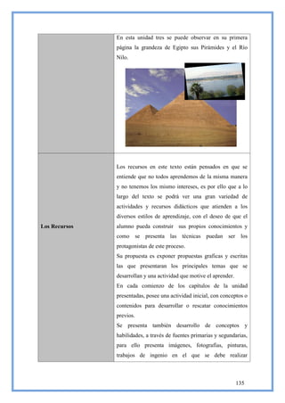 En esta unidad tres se puede observar en su primera
               página la grandeza de Egipto sus Pirámides y el Río
               Nilo.




               Los recursos en este texto están pensados en que se
               entiende que no todos aprendemos de la misma manera
               y no tenemos los mismo intereses, es por ello que a lo
               largo del texto se podrá ver una gran variedad de
               actividades y recursos didácticos que atienden a los
               diversos estilos de aprendizaje, con el deseo de que el
Los Recursos   alumno pueda construir sus propios conocimientos y
               como se presenta las técnicas puedan ser los
               protagonistas de este proceso.
               Su propuesta es exponer propuestas graficas y escritas
               las que presentaran los principales temas que se
               desarrollan y una actividad que motive el aprender.
               En cada comienzo de los capítulos de la unidad
               presentadas, posee una actividad inicial, con conceptos o
               contenidos para desarrollar o rescatar conocimientos
               previos.
               Se presenta también desarrollo de conceptos y
               habilidades, a través de fuentes primarias y segundarias,
               para ello presenta imágenes, fotografías, pinturas,
               trabajos de ingenio en el que se debe realizar



                                                                     135
 