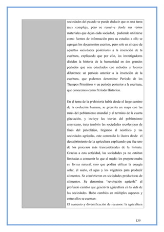 sociedades del pasado se puede deducir que es una tarea
muy compleja, pero se resuelve desde sus restos
materiales que dejan cada sociedad, pudiendo utilizarse
como fuentes de información para su estudio; a ello se
agregan los documentos escritos, pero solo en el caso de
aquellas sociedades posteriores a la invención de la
escritura, explicando que por ello, los investigadores
dividen la historia de la humanidad en dos grandes
períodos que son estudiados con métodos y fuentes
diferentes: un período anterior a la invención de la
escritura, que podemos denominar Período de los
Tiempos Primitivos y un período posterior a la escritura,
que conocemos como Período Histórico.


En el tema de la prehistoria habla desde el largo camino
de la evolución humana, se presenta un mapa con las
rutas del poblamiento mundial y el termino de la cuarta
glaciación, y incluye las teorías del poblamiento
americano, trata también las sociedades recolectoras de
fines del paleolítico, llegando al neolítico y las
sociedades agrícolas, este contenido lo ilustra desde el
descubrimiento de la agricultura explicando que fue uno
de los procesos más trascendentales de la historia.
Gracias a esta actividad, las sociedades ya no estaban
limitadas a consumir lo que el medio les proporcionaba
en forma natural, sino que podían utilizar la energía
solar, el suelo, el agua y los vegetales para producir
alimentos. Se convirtieron en sociedades productoras de
alimentos. Se denomina ―revolución agrícola‖ al
profundo cambio que generó la agricultura en la vida de
las sociedades. Hubo cambios en múltiples aspectos y
entre ellos se cuentan:
El aumento y diversificación de recursos: la agricultura



                                                   139
 