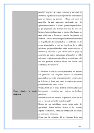permitió disponer de mayor cantidad y variedad de
                              alimentos, algunos de los cuales podían ser almacenados
                              para los tiempos de escasez.          Desde este paso se
                              consolida     la vida sedentaria: explicando que        la
                              agricultura sujetaba a la tierra a quienes la practicaban,
                              ya que exigía una serie de tareas a lo largo del año: arar
                              la tierra, luego sembrar, regar el campo si las lluvias no
                              eran suficientes y finalmente cosechar las plantas ya
                              maduras. Con este proceso se puede observar el aumento
                              de la población: la mortalidad se vio reducida con la
                              mejor alimentación y con los beneficios de la vida
                              sedentaria que permitió cuidar mejor a niños débiles, a
                              enfermos y ancianos. Y por ultimo entre en juego el
                              desarrollo de nuevas actividades artesanales: la vida
                              sedentaria exigió nuevos utensilios y herramientas, a la
                              vez que permitió acumular bienes que hacían más
                              confortable el diario vivir.


                              El diseño de la didáctica que se presenta en sus páginas
                              son graficadas con imágenes alusivas al contenido
                              presentado y que invita al entendimiento y comprensión
                              de la lectura y desde este punto se realizan preguntas
                              para introducir los temas a tratar.
                              Posee actividades de inicio donde el alumno debe hacer
Como    plantea   la   parte herramientas y utensilios que          crearon los hombres
didáctica                     primitivos.
                              Presenta técnicas de estudios, se presentan fichas en las
                              que se exponen respuestas en ¿sabías qué?
                              Dentro de sus actividades posee varias guías de
                              aprendizaje. Como también dentro de las lecturas
                              expone vocabularios, líneas de tiempos con las edades
                              de los tiempos primitivos.
                              Fichas con la evolución del ser humano desde sus



                                                                                  140
 