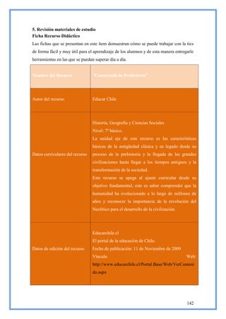 5. Revisión materiales de estudio
Ficha Recurso Didáctico
Las fichas que se presentan en este ítem demuestran cómo se puede trabajar con la tics
de forma fácil y muy útil para el aprendizaje de los alumnos y de esta manera entregarle
herramientas en las que se puedan superar día a día.


Nombre del Recurso               “Conociendo la Prehistoria”




Autor del recurso                Educar Chile




                                 Historia, Geografía y Ciencias Sociales
                                 Nivel: 7º básico.
                                 La unidad eje de este recurso es las características
                                 básicas de la antigüedad clásica y su legado desde su
Datos curriculares del recurso   proceso de la prehistoria y la llegada de las grandes
                                 civilizaciones hasta llegar a los tiempos antiguos y la
                                 transformación de la sociedad.
                                 Este recurso se apega al ajuste curricular desde su
                                 objetivo fundamental, este es saber comprender que la
                                 humanidad ha evolucionado a lo largo de millones de
                                 años y reconocer la importancia de la revolución del
                                 Neolítico para el desarrollo de la civilización.




                                 Educarchile.cl
                                 El portal de la educación de Chile.
Datos de edición del recurso     Fecha de publicación: 11 de Noviembre de 2009
                                 Vinculo                                            Web:
                                 http://www.educarchile.cl/Portal.Base/Web/VerConteni
                                 do.aspx




                                                                                    142
 