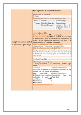 Este se presenta de la siguiente manera:

                              Conociendo la Prehistoria

                              fecha de publicación:11 de Noviembre de 2009
                               Nivel     Sector               Unidad o Eje
                               7° básico Historia, Geografía y Características
                                         Ciencias Sociales     básicas      de    la
                                                               antigüedad clásica y
                                                               su legado

                            Autor: educar chile
                            Tiempo de aplicación: 4 horas pedagógicas
                            Descripción breve: Se utilizará el ODA “Conociendo
                            la Prehistoria” para caracterizar los contenidos, a
                            través, de la exploración interactiva de éste y la
Ejemplo de recursos digital competición de la “Guía del estudiante”.
de enseñanza – aprendizaje: Objetivo fundamental transversal (OFT):
                            - Desarrollo del Pensamiento - Formación Ética
                            Objetivos fundamental vertical (OFV):
                            Comprender que la humanidad ha evolucionado a lo
                            largo de millones de años y reconocer la importancia de
                            la revolución del Neolítico para el desarrollo de la
                            civilización.


                                Estrategia metodológica:
                              - Trabajo individual - Clase Expositiva - Trabajo Tipo
                              Taller
                              Actividad                    Evaluación formativa
                              Se revisar los tópicos de la Preguntar orientadas a los
                              unidad con la ayuda del estudiantes
                              Oda:      conociendo      la Evaluación sanativa
                              Prehistoria. Los estudiantes Realización    Guía     de
                              realizarán la guía de Actividad.
                              actividades.           ODA
                              “Conociendo               la
                              Prehistoria”
                              Sugerencia interdisciplinaria




                                                                               148
 