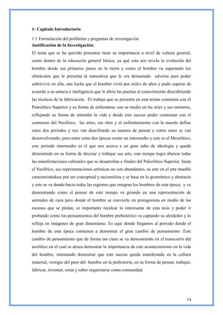 1- Capitulo Introductorio

1.1 Formulación del problema y preguntas de investigación
Justificación de la Investigación:
El tema que se ha querido presentar tiene su importancia a nivel de cultura general,
como dentro de la educación general básica, ya qué esta nos revela la evolución del
hombre desde sus primeros pasos en la tierra y como el hombre va superando los
obstáculos que le presenta la naturaleza que le era demasiado adversa para poder
sobrevivir en ella, una lucha que el hombre vivió por miles de años y pudo superar de
acuerdo a su astucia e inteligencia que le abrió las puertas al conocimiento descubriendo
las técnicas de la fabricación. El trabajo que se presenta en esta tesina comienza con el
Paleolítico Superior y su forma de enfrentarse con su medio en las artes y sus entierros,
reflejando su forma de entender la vida y desde este suceso poder contrastar con el
comienzo del Neolítico, las artes, sus ritos y el enfrentamiento con la muerte define
estos dos periodos y nos van descifrando su manera de pensar y como estos se van
desenvolviendo, pero entre estas dos épocas existe un intermedio y este es el Mesolítico,
este periodo intermedio es el que nos acerca a un gran salto de ideología y queda
demostrado en su forma de decorar y trabajar sus arte, este tiempo logra abarcar todas
las manifestaciones culturales que se desarrollan a finales del Paleolítico Superior hasta
el Neolítico, sus representaciones artísticas no son abundantes, su arte en el arte mueble
caracterizándose por ser conceptual y racionalista y se basa en lo geométrico y abstracto
y este se va dando hacia todas las regiones que emigran los hombres de esta época, y va
demostrando como el pensar de este tiempo va girando en una representación de
animales de caza pero donde el hombre se convierte en protagonista en medio de las
escenas que se pintan, es importante recalcar lo interesante de esta tesis y poder ir
probando como los pensamientos del hombre prehistórico va captando su alrededor y lo
refleja en imágenes de gran dinamismo. Es aquí donde llegamos al periodo donde el
hombre de esta época comienza a demostrar el gran cambio de pensamiento .Este
cambio de pensamiento que de forma tan clara se va demostrando en el transcurrir del
neolítico en el cual se desea demostrar la importancia de este acontecimiento en la vida
del hombre, intentando demostrar que este suceso queda manifestado en la cultura
material, vestigio del paso del hombre en la prehistoria, en su forma de pensar, trabajar,
fabricar, inventar, crear y saber organizarse como comunidad.




                                                                                       14
 