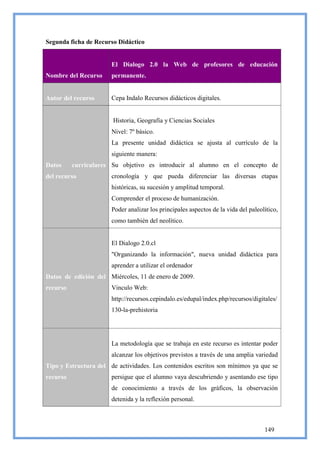 Segunda ficha de Recurso Didáctico


                       El Dialogo 2.0 la Web de profesores de educación
Nombre del Recurso     permanente.


Autor del recurso      Cepa Indalo Recursos didácticos digitales.


                        Historia, Geografía y Ciencias Sociales
                       Nivel: 7º básico.
                       La presente unidad didáctica se ajusta al currículo de la
                       siguiente manera:
Datos     curriculares Su objetivo es introducir al alumno en el concepto de
del recurso            cronología y que pueda diferenciar las diversas etapas
                       históricas, su sucesión y amplitud temporal.
                       Comprender el proceso de humanización.
                       Poder analizar los principales aspectos de la vida del paleolítico,
                       como también del neolítico.


                       El Dialogo 2.0.cl
                       "Organizando la información", nueva unidad didáctica para
                       aprender a utilizar el ordenador
Datos de edición del Miércoles, 11 de enero de 2009.
recurso                Vinculo Web:
                       http://recursos.cepindalo.es/edupal/index.php/recursos/digitales/
                       130-la-prehistoria




                       La metodología que se trabaja en este recurso es intentar poder
                       alcanzar los objetivos previstos a través de una amplia variedad
Tipo y Estructura del de actividades. Los contenidos escritos son mínimos ya que se
recurso                persigue que el alumno vaya descubriendo y asentando ese tipo
                       de conocimiento a través de los gráficos, la observación
                       detenida y la reflexión personal.



                                                                                    149
 
