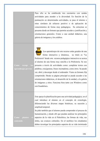 Para ello se ha establecido tres escenarios con sendas
                       actividades para atender a la diversidad. En función de la
                       puntuación en determinadas actividades, se pasa al alumno a
                       otras similares de refuerzo positivo o de aplicación de
                       conocimientos de forma muy pedagógica.          Su estructura se
                       presenta desde un formato que permite acceder a: justificación y
                       orientaciones generales. Como a una unidad didáctica, una
                       galería de imágenes y los créditos.




                                 Los aprendizajes de este recurso están guiados de una
                                 forma interactiva y dinámica,        su titulo es "La
                       Prehistoria" desde este recurso pedagógico interactivo se acerca
                       al alumno de una forma muy sencilla a la Prehistoria. Se nos
Como    recoge     los presenta a través de actividades como: completar textos con
aprendizajes previos   palabras, crucigramas, frases incompletas, como otros. Se puede
                       ver, abrir y descargar desde el ordenador. Viene en formato Zip
                       comprimido. Desde su página principal se puede acceder a las
                       orientaciones didácticas, al desarrollo de la unidad, a la galería
                       de imágenes y otros. Funciona bien tanto con Windows como
                       con Guadalinex.




                       Este apoya la planificación para una actividad pedagógica, en el
                       cual introduce al alumno en el concepto de cronología,
                       diferenciando las diversas etapas históricas, su sucesión y
                       amplitud temporal.
                       Se pide también que el alumno pueda comprender el proceso de
                       humanización, y desde allí que puedan analizar los principales
Como     plantea    el aspectos de la vida en el Paleolítico, las formas de vida, sus
contenido              útiles, sus avances culturales. En el neolítico los estudiantes
                       deben investigar los principales aspectos de su vida insistiendo



                                                                                   150
 