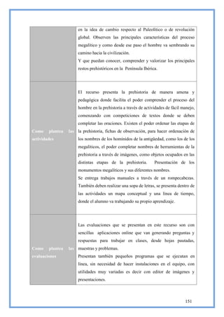 en la idea de cambio respecto al Paleolítico o de revolución
                       global. Observen las principales características del proceso
                       megalítico y como desde ese paso el hombre va sembrando su
                       camino hacia la civilización.
                       Y que puedan conocer, comprender y valorizar los principales
                       restos prehistóricos en la Península Ibérica.




                       El recurso presenta la prehistoria de manera amena y
                       pedagógica donde facilita el poder comprender el proceso del
                       hombre en la prehistoria a través de actividades de fácil manejo,
                       comenzando con competiciones de textos donde se deben
                       completar las oraciones. Existen el poder ordenar las etapas de
Como    plantea   las la prehistoria, fichas de observación, para hacer ordenación de
actividades            los nombres de los homínidos de la antigüedad, como los de los
                       megalíticos, el poder completar nombres de herramientas de la
                       prehistoria a través de imágenes, como objetos ocupados en las
                       distintas etapas de la prehistoria.        Presentación de los
                       monumentos megalíticos y sus diferentes nombres.
                       Se entrega trabajos manuales a través de un rompecabezas.
                       También deben realizar una sopa de letras, se presenta dentro de
                       las actividades un mapa conceptual y una línea de tiempo,
                       donde el alumno va trabajando su propio aprendizaje.




                       Las evaluaciones que se presentan en este recurso son con
                       sencillas aplicaciones online que van generando preguntas y
                       respuestas para trabajar en clases, desde hojas pautadas,
Como    plantea   las muestras y problemas.
evaluaciones           Presentan también pequeños programas que se ejecutan en
                       línea, sin necesidad de hacer instalaciones en el equipo, con
                       utilidades muy variadas es decir con editor de imágenes y
                       presentaciones.



                                                                                  151
 