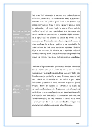 Este es de fácil acceso para el docente todo está debidamente
                         señalizado para entrar e ir a los contenidos sobre la prehistoria,
                         entrando hacia una pantalla para asistir a un formato que
                         entrega instrucciones desde el inicio y poder ir pasando hacia
                         las actividades y el enlace hacia la galería. Como también
En caso de ser un colabora con el docente estableciendo tres escenarios con
recurso          digital sendas actividades para atender a la diversidad de los alumnos.
señalar: como se usa En el apoyo hacia los alumnos la función del recurso es la
y como se navega en puntuación en determinadas actividades, se pasa al alumno a
él                       otras similares de refuerzo positivo o de ampliación de
                         conocimientos. De esta forma, aunque en alguna de ella se le
                         dirija a una actividad de refuerzo, en la siguiente vuelve al
                         itinerario normal y puede demostrar su capacidad para realizar
                         otra de ese itinerario y así siendo parte de su propio aprendizaje.




                         La unidad está planteada para que todos los alumnos comiencen
                         por el mismo sitio y, a partir de ahí y sus sucesivas
                         puntuaciones ir dirigiendo su aprendizaje hacia actividades más
                         de refuerzo o de ampliación, y pueda demostrar su capacidad
                         para realizar las actividades de cada itinerario para poder
                         fortalecerlas y repetirlas si fuese necesario, es por ello que se
Analizar          como presenta dentro del recurso de actividades la flecha de
plantea     la    parte navegación en la parte superior derecha para pasar a la siguiente
didáctica                movimiento y, otras, por el contrario, en las actividades donde
                         se les puntea para optar dentro de los mismos itinerarios, esa
                         flecha desaparece y se debe continuar la unidad en el botón
                         inferior de la derecha que inicialmente indica Finalizar pero que
                         una vez completada la misma pasa a señalar Siguiente.




                                                                                      153
 
