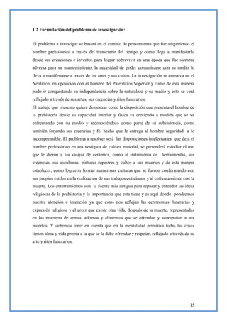 1.2 Formulación del problema de investigación:


El problema a investigar se basará en el cambio de pensamiento que fue adquiriendo el
hombre prehistórico a través del transcurrir del tiempo y como llega a manifestarlo
desde sus creaciones e inventos para lograr sobrevivir en una época que fue siempre
adversa para su mantenimiento, la necesidad de poder comunicarse con su medio lo
lleva a manifestarse a través de las artes y sus cultos. La investigación se enmarca en el
Neolítico, en oposición con el hombre del Paleolítico Superior y como de esta manera
pudo ir conquistando su independencia sobre la naturaleza y su medio y esto se verá
reflejado a través de sus artes, sus creencias y ritos funerarios.
El trabajo que presento quiere demostrar como la disposición que presenta el hombre de
la prehistoria desde su capacidad interior y física va creciendo a medida que se va
enfrentando con su medio y reconociéndolo como parte de su subsistencia, como
también forjando sus creencias y fe, hecho que le entrega al hombre seguridad a lo
incomprensible. El problema a resolver será las disposiciones intelectuales que deja el
hombre prehistórico en sus vestigios de cultura material, se pretenderá estudiar el uso
que le dieron a las vasijas de cerámica, como al tratamiento de herramientas, sus
creencias, sus esculturas, pinturas rupestres y cultos a sus muertos y de esta manera
establecer, como lograron formar numerosas culturas que se fueron conformando con
sus propios estilos en la realización de sus trabajos cotidianos y al enfrentamiento con la
muerte. Los enterramientos son la fuente más antigua para repasar y entender las ideas
religiosas de la prehistoria y la importancia que esta tiene y es aquí donde pondremos
nuestra atención e intención ya que estos nos reflejan las ceremonias funerarias y
expresión religiosa y el creer que existe otra vida, después de la muerte, representadas
en las muestras de armas, adornos y alimentos que se ofrendan y acompañan a sus
muertos. Y debemos tener en cuenta que en la mentalidad primitiva todas las cosas
tienen alma y vida propia a la que se le debe ofrendar y respetar, reflejado a través de su
arte y ritos funerarios.




                                                                                        15
 