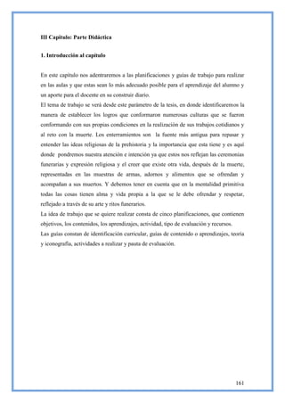 III Capitulo: Parte Didáctica


1. Introducción al capítulo


En este capítulo nos adentraremos a las planificaciones y guías de trabajo para realizar
en las aulas y que estas sean lo más adecuado posible para el aprendizaje del alumno y
un aporte para el docente en su construir diario.
El tema de trabajo se verá desde este parámetro de la tesis, en donde identificaremos la
manera de establecer los logros que conformaron numerosas culturas que se fueron
conformando con sus propias condiciones en la realización de sus trabajos cotidianos y
al reto con la muerte. Los enterramientos son la fuente más antigua para repasar y
entender las ideas religiosas de la prehistoria y la importancia que esta tiene y es aquí
donde pondremos nuestra atención e intención ya que estos nos reflejan las ceremonias
funerarias y expresión religiosa y el creer que existe otra vida, después de la muerte,
representadas en las muestras de armas, adornos y alimentos que se ofrendan y
acompañan a sus muertos. Y debemos tener en cuenta que en la mentalidad primitiva
todas las cosas tienen alma y vida propia a la que se le debe ofrendar y respetar,
reflejado a través de su arte y ritos funerarios.
La idea de trabajo que se quiere realizar consta de cinco planificaciones, que contienen
objetivos, los contenidos, los aprendizajes, actividad, tipo de evaluación y recursos.
Las guías constan de identificación curricular, guías de contenido o aprendizajes, teoría
y iconografía, actividades a realizar y pauta de evaluación.




                                                                                         161
 