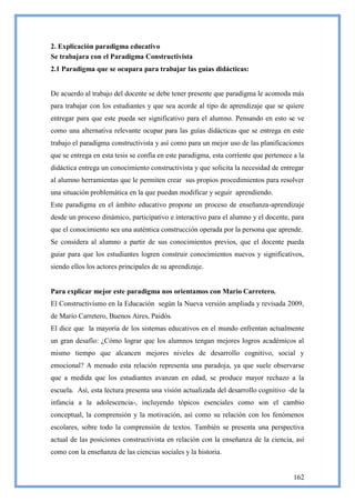 2. Explicación paradigma educativo
Se trabajara con el Paradigma Constructivista
2.1 Paradigma que se ocupara para trabajar las guías didácticas:


De acuerdo al trabajo del docente se debe tener presente que paradigma le acomoda más
para trabajar con los estudiantes y que sea acorde al tipo de aprendizaje que se quiere
entregar para que este pueda ser significativo para el alumno. Pensando en esto se ve
como una alternativa relevante ocupar para las guías didácticas que se entrega en este
trabajo el paradigma constructivista y así como para un mejor uso de las planificaciones
que se entrega en esta tesis se confía en este paradigma, esta corriente que pertenece a la
didáctica entrega un conocimiento constructivista y que solicita la necesidad de entregar
al alumno herramientas que le permiten crear sus propios procedimientos para resolver
una situación problemática en la que puedan modificar y seguir aprendiendo.
Este paradigma en el ámbito educativo propone un proceso de enseñanza-aprendizaje
desde un proceso dinámico, participativo e interactivo para el alumno y el docente, para
que el conocimiento sea una auténtica construcción operada por la persona que aprende.
Se considera al alumno a partir de sus conocimientos previos, que el docente pueda
guiar para que los estudiantes logren construir conocimientos nuevos y significativos,
siendo ellos los actores principales de su aprendizaje.


Para explicar mejor este paradigma nos orientamos con Mario Carretero.
El Constructivismo en la Educación según la Nueva versión ampliada y revisada 2009,
de Mario Carretero, Buenos Aires, Paidós.
El dice que la mayoría de los sistemas educativos en el mundo enfrentan actualmente
un gran desafío: ¿Cómo lograr que los alumnos tengan mejores logros académicos al
mismo tiempo que alcancen mejores niveles de desarrollo cognitivo, social y
emocional? A menudo esta relación representa una paradoja, ya que suele observarse
que a medida que los estudiantes avanzan en edad, se produce mayor rechazo a la
escuela. Así, esta lectura presenta una visión actualizada del desarrollo cognitivo -de la
infancia a la adolescencia-, incluyendo tópicos esenciales como son el cambio
conceptual, la comprensión y la motivación, así como su relación con los fenómenos
escolares, sobre todo la comprensión de textos. También se presenta una perspectiva
actual de las posiciones constructivista en relación con la enseñanza de la ciencia, así
como con la enseñanza de las ciencias sociales y la historia.


                                                                                       162
 