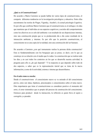 ¿Qué es el Constructivismo?
De acuerdo a Mario Carretero se puede hablar de varios tipos de constructivismo, el
comparte diferentes tendencias en la investigación psicológica y educativa. Entre ellas
encontramos las teorías de Piaget, Vigotsky, Ausubel y la actual psicología Cognitiva.
Es por ello que confirma Mario Carretero que el constructivismo es el enfoque o la idea
que mantiene que el individuo en sus aspectos cognitivos y sociales del comportamiento
como los afectivos no es solo del ambiente o un resultado de sus disposiciones internas,
sino una construcción propia que se va produciendo día a día como resultado de la
interacción ambiente y internas. Es por ello que la posición constructivista, el
conocimiento no es una copia de la realidad, sino una construcción del ser humano.


De acuerdo a Carretero ¿con qué instrumento realiza la persona dicha construcción?
Esta es fundamentalmente con los bosquejos que ya posee, es decir, con lo que ya
construyo en su relación con el medio que lo rodea. La construcción que se realiza todo
los días y en casi todos los contextos en los que se desarrolla nuestra actividad, la
pregunta para ello es ¿de qué depende? Y la respuesta es que depende sobre todo de
dos aspectos, a saber que es la representación inicial que se tiene de la nueva
información y como de la actividad, externa o interna que desarrollamos.


En el aula como se enseña:
Desde el constructivismo el conocimiento nuevo se va uniendo al del conocimiento
previo, estos son ideas, hipótesis, preconceptos o conocimientos sobre el tema nuevo.
Otra importancia que tiene el constructivismo es considerar positivo el momento del
error, el error sistemático que es propio del proceso de construcción del conocimiento.
Entonces para producir desde la interacción, la reflexión es quien lleva al sujeto a
corregirlo y a prender.




                                                                                     163
 