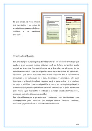 En esta imagen se puede apreciar
una ejercitación y una escala de
apreciación para evaluar al alumno
conforme      a   las    actividades
realizadas.




A) Instrucción al Docente:


Para estos tiempos es preciso para el docente estar al día con las nuevas tecnologías que
ayudan a crear un nuevo contexto didáctico en el que la labor del profesor pueda
consistir en seleccionar los contenidos que va a desarrollar con el empleo de las
tecnologías educativas. Para ello el profesor debe ser un facilitador del aprendizaje,
decidiendo que tipo de actividades sean las más adecuadas para el desarrollo del
aprendizaje y sus actividades en el aula, presentación y ejercitación. Otro paso
importante es la disposición del aula y que esta sea de lo mejor posible y si va a trabajar
en grupo o individual. Para esta disposición se entrega en este capítulo pedagógico
elementos que se puedan disponer como un diseño educativo que se pueda desenvolver
como pasos a seguir para facilitar el contenido de la primera unidad del séptimo básico,
entregando materiales útiles para esta unidad.
Las guías didácticas que se presentan aquí constan con cinco planificaciones y sus
correspondientes guías didácticas que entregan material didáctico, contenido,
actividades y ejercitación con su adecuada tabla de evaluación.




                                                                                       166
 