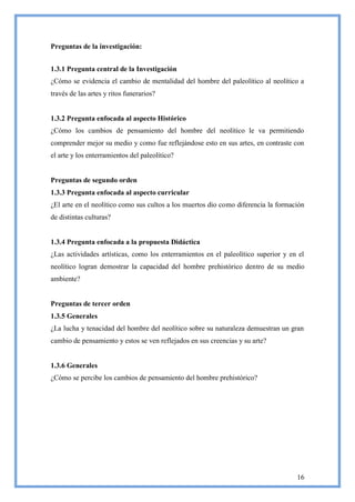 Preguntas de la investigación:


1.3.1 Pregunta central de la Investigación
¿Cómo se evidencia el cambio de mentalidad del hombre del paleolítico al neolítico a
través de las artes y ritos funerarios?


1.3.2 Pregunta enfocada al aspecto Histórico
¿Cómo los cambios de pensamiento del hombre del neolítico le va permitiendo
comprender mejor su medio y como fue reflejándose esto en sus artes, en contraste con
el arte y los enterramientos del paleolítico?


Preguntas de segundo orden
1.3.3 Pregunta enfocada al aspecto curricular
¿El arte en el neolítico como sus cultos a los muertos dio como diferencia la formación
de distintas culturas?


1.3.4 Pregunta enfocada a la propuesta Didáctica
¿Las actividades artísticas, como los enterramientos en el paleolítico superior y en el
neolítico logran demostrar la capacidad del hombre prehistórico dentro de su medio
ambiente?


Preguntas de tercer orden
1.3.5 Generales
¿La lucha y tenacidad del hombre del neolítico sobre su naturaleza demuestran un gran
cambio de pensamiento y estos se ven reflejados en sus creencias y su arte?


1.3.6 Generales
¿Cómo se percibe los cambios de pensamiento del hombre prehistórico?




                                                                                    16
 