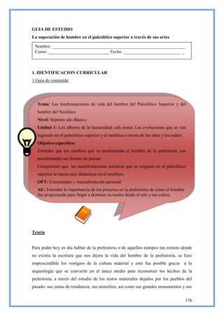 GUIA DE ESTUDIO
La superación de hombre en el paleolítico superior a través de sus artes

 Nombre: ___________________________________________________________
 Curso: ___________________________ Fecha: _________________________ _



1. IDENTIFICACION CURRICULAR
1 Guía de contenido




  Tema: Las trasformaciones de vida del hombre del Paleolítico Superior y del
  hombre del Neolítico
  Nivel: Séptimo año Básico.
  Unidad 1: Los albores de la humanidad: sub.-tema: Las evoluciones que se van
  logrando en el paleolítico superior y el neolítico a través de las artes y los cultos.
  Objetivo especifico:
  Entender que los cambios que va produciendo el hombre de la prehistoria van
  manifestando sus formas de pensar.
  Comprender que las manifestaciones artísticas que se originan en el paleolítico
  superior se hacen más dinámicas en el neolítico.
  OFT: Crecimiento y Autoafirmación personal
  AE: Entender la importancia de los procesos en la prehistoria de cómo el hombre
  fue progresando para llegar a dominar su medio desde el arte y sus cultos.




Teoría


Para poder hoy en día hablar de la prehistoria o de aquellos tiempos tan remoto donde
no existía la escritura que nos dijera la vida del hombre de la prehistoria, se hizo
imprescindible los vestigios de la cultura material y esto fue posible gracia              a la
arqueología que se convierte en el único medio para reconstruir los hechos de la
prehistoria, a través del estudio de los restos materiales dejados por los pueblos del
pasado: sus zonas de residencia, sus utensilios, así como sus grandes monumentos y sus


                                                                                           176
 