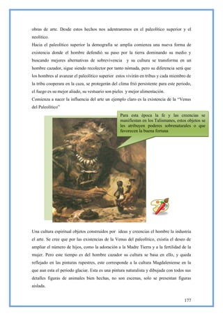 obras de arte. Desde estos hechos nos adentraremos en el paleolítico superior y el
neolítico.
Hacia el paleolítico superior la demografía se amplía comienza una nueva forma de
existencia donde el hombre defendió su paso por la tierra dominando su medio y
buscando mejores alternativas de sobrevivencia       y su cultura se transforma en un
hombre cazador, sigue siendo recolector por tanto nómada, pero su diferencia será que
los hombres al avanzar el paleolítico superior estos vivirán en tribus y cada miembro de
la tribu cooperara en la caza, se protegerán del clima frió persistente para este periodo,
el fuego es su mejor aliado, su vestuario son pieles y mejor alimentación.
Comienza a nacer la influencia del arte un ejemplo claro es la existencia de la ―Venus
del Paleolítico‖
                                                 Para esta época la fe y las creencias se
                                                 manifiestan en los Talismanes, estos objetos se
                                                 les atribuyen poderes sobrenaturales o que
                                                 favorecen la buena fortuna




Una cultura espiritual objetos construidos por ideas y creencias el hombre la industria
el arte. Se cree que por las existencias de la Venus del paleolítico, existía el deseo de
ampliar el número de hijos, como la adoración a la Madre Tierra y a la fertilidad de la
mujer. Pero este tiempo es del hombre cazador su cultura se basa en ello, y queda
reflejado en las pinturas rupestres, este corresponde a la cultura Magdaleniense en la
que aun esta el periodo glaciar. Esta es una pintura naturalista y dibujada con todos sus
detalles figuras de animales bien hechas, no son escenas, solo se presentan figuras
aislada.


                                                                                      177
 