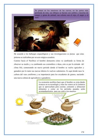 Se pintan en los interiores de las cuevas, en las partes más
                          profunda de ésta, sus dibujos se hacían con carbón y mezclas de
                          sangre y grasa de animal, sus colores son el rojo, el negro y el
                          ocre.




De acuerdo a los hallazgos arqueológicos y sus investigaciones se piensa que estas
pinturas se realizaban por un acto mágica-cazadora.
Camino hacia el Neolítico el hombre demuestra cómo va cambiando su forma de
observar su medio y va cambiando sus costumbres e ideas, esto es por la retirada del
clima frió, comenzando un nuevo periodo donde el hombre se vuelve agricultor y
ganadero por lo tanto sus nuevas labores lo vuelven sedentarios. Es aquí donde nace la
cultura del vaso coniforme y su importancia para los excedentes de granos, naciendo
una nueva cultura de agricultores y ganaderos.

                               La economía neolítica hace que el hombre se exija dando
                               avances en su tecnología y estas las vemos en la cerámica
                               que se aprovechara para cocinar, consumir y almacenar
                               alimentos y como en los periodos pasados serán
                               acompañamientos para sus culto a los muertos.




                                                                                   178
 