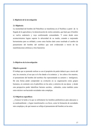 2. Hipótesis de la investigación


2.1 Hipótesis:
La mentalidad del hombre del Paleolítico se transforma en el Neolítico a partir de la
llegada de la agricultura y la domesticación de ciertos animales, que hará que el hombre
se vuelva sedentario y vaya conformando comunidades. Y como desde estos
acontecimientos logran superar la adversidad de su medio, creando o mejorando
herramientas para su utilidad y como estos hechos dará como resultado el cambio de
pensamiento del hombre del neolítico que será evidenciado a través de las
manifestaciones artísticas y ritos funerarios




3.-Objetivos de la investigación


Objetivo general:
El trabajo que se pretende realizar es con el propósito de poder deducir que a través del
arte, las creencias, al uso que se le fue dando a la cerámica y los cultos a los muertos,
el pensamiento del hombre del neolítico fue representando su carácter e inteligencia.
De esta forma poder comprender su evolución en su organización como grupos
humanos, en contraste con el paleolítico en las artes y entierros de esa época y desde
esta perspectiva poder identificar factores sociales, culturales, como también como
estos núcleos van haciendo sociedades más complejas.


3.2 Objetivos específicos:
__Conocer la lucha a la que se enfrentaron los hombres prehistóricos para adecuarse a
su medioambiente y lograr transformarlo a su favor, como la formación de sociedades
más complejas y de qué manera se refleja el pensamiento del hombre en las artes.




                                                                                      17
 