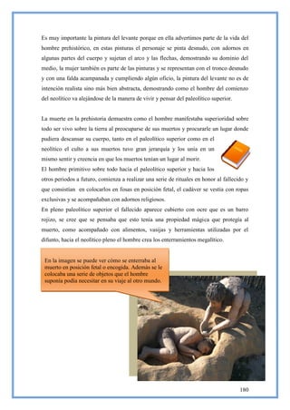 Es muy importante la pintura del levante porque en ella advertimos parte de la vida del
hombre prehistórico, en estas pinturas el personaje se pinta desnudo, con adornos en
algunas partes del cuerpo y sujetan el arco y las flechas, demostrando su dominio del
medio, la mujer también es parte de las pinturas y se representan con el tronco desnudo
y con una falda acampanada y cumpliendo algún oficio, la pintura del levante no es de
intención realista sino más bien abstracta, demostrando como el hombre del comienzo
del neolítico va alejándose de la manera de vivir y pensar del paleolítico superior.


La muerte en la prehistoria demuestra como el hombre manifestaba superioridad sobre
todo ser vivo sobre la tierra al preocuparse de sus muertos y procurarle un lugar donde
pudiera descansar su cuerpo, tanto en el paleolítico superior como en el
neolítico el culto a sus muertos tuvo gran jerarquía y los unía en un
mismo sentir y creencia en que los muertos tenían un lugar al morir.
El hombre primitivo sobre todo hacia el paleolítico superior y hacia los
otros periodos a futuro, comienza a realizar una serie de rituales en honor al fallecido y
que consistían en colocarlos en fosas en posición fetal, el cadáver se vestía con ropas
exclusivas y se acompañaban con adornos religiosos.
En pleno paleolítico superior el fallecido aparece cubierto con ocre que es un barro
rojizo, se cree que se pensaba que esto tenía una propiedad mágica que protegía al
muerto, como acompañado con alimentos, vasijas y herramientas utilizadas por el
difunto, hacia el neolítico pleno el hombre crea los enterramientos megalítico.


 En la imagen se puede ver cómo se enterraba al
 muerto en posición fetal o encogida. Además se le
 colocaba una serie de objetos que el hombre
 suponía podía necesitar en su viaje al otro mundo.




 En la imagen se puede ver cómo se enterraba al
 muerto en posición fetal o encogida. Además se le
 colocaba una serie de objetos que el hombre
 suponía podía necesitar en su viaje al otro mundo.
                                                                                       180
 