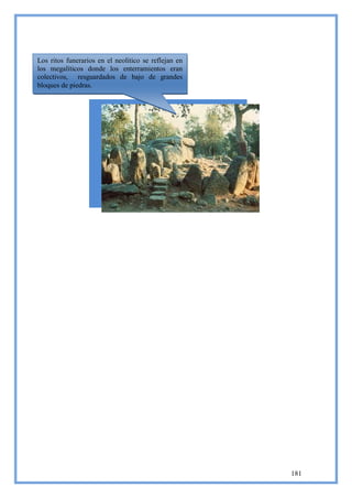 Los ritos funerarios en el neolítico se reflejan en
los megalíticos donde los enterramientos eran
colectivos, resguardados de bajo de grandes
bloques de piedras.




                                                      181
 