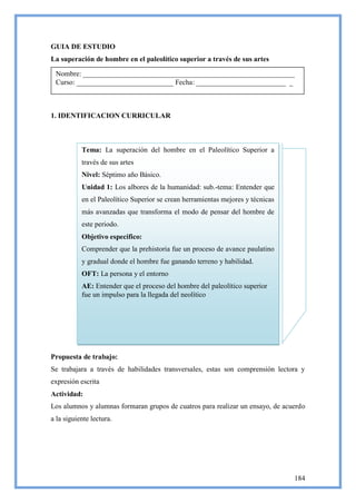 GUIA DE ESTUDIO
La superación de hombre en el paleolítico superior a través de sus artes

 Nombre: ___________________________________________________________
 Curso: ___________________________ Fecha: _________________________ _



1. IDENTIFICACION CURRICULAR



           Tema: La superación del hombre en el Paleolítico Superior a
           través de sus artes
           Nivel: Séptimo año Básico.
           Unidad 1: Los albores de la humanidad: sub.-tema: Entender que
           en el Paleolítico Superior se crean herramientas mejores y técnicas
           más avanzadas que transforma el modo de pensar del hombre de
           este periodo.
           Objetivo especifico:
           Comprender que la prehistoria fue un proceso de avance paulatino
           y gradual donde el hombre fue ganando terreno y habilidad.
           OFT: La persona y el entorno
           AE: Entender que el proceso del hombre del paleolítico superior
           fue un impulso para la llegada del neolítico




Propuesta de trabajo:
Se trabajara a través de habilidades transversales, estas son comprensión lectora y
expresión escrita
Actividad:
Los alumnos y alumnas formaran grupos de cuatros para realizar un ensayo, de acuerdo
a la siguiente lectura.




                                                                                 184
 