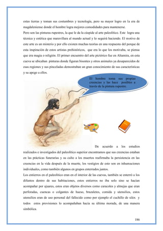 estas tierras y toman sus costumbres y tecnología, pero su mayor logro en la era de
magdaleniense donde el hombre logra mejores comodidades para mantenerse.
Pero son las pinturas rupestres, la que le da la cúspide al arte paleolítico. Este logra una
técnica y estética que maravillara al mundo actual y lo seguirá haciendo. El motivo de
este arte es un misterio y por ello existen muchas teorías en una respuesta del porque de
esta inspiración de estos artistas prehistóricos, que era lo que los motivaba, se piensa
que era magia o religión. El primer encuentro del arte pictórico fue en Altamira, en esta
cueva se ubicaban pinturas donde figuran bisontes y otros animales ya desaparecidos de
esas regiones y sus pinceladas demostraban un gran conocimiento de sus características
y su apego a ellos.
                                                    El hombre toma sus propias
                                                    creencias y las hace posibles a
                                                    través de la pintura rupestre.




                                                        De    acuerdo    a   los   estudios
realizados e investigados del paleolítico superior encontramos que sus creencias estaban
en las prácticas funerarias y su culto a los muertos reafirmaba la persistencia en las
creencias en la vida después de la muerte, los vestigios de esto son en inhumaciones
individuales, como también algunos en grupos enterrados juntos.
Los entierros en el paleolítico eran en el interior de las cuevas, también se enterró a los
difuntos dentro de sus habitaciones, estos entierros no iba solo sino se hacían
acompañar por ajuares, estos eran objetos diversos como caracoles y almejas que eran
perforadas, cuencas o colgantes de hueso, brazaletes, comida y utensilios, estos
utensilios eran de uso personal del fallecido como por ejemplo el cuchillo de silex y
todos   estos provisiones lo acompañaban hacia su última morada, de una manera
simbólica.


                                                                                        186
 