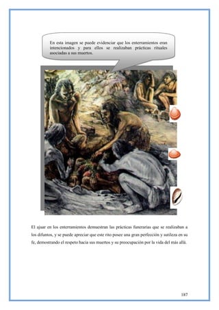 En esta imagen se puede evidenciar que los enterramientos eran
          intencionados y para ellos se realizaban prácticas rituales
          asociadas a sus muertos.




El ajuar en los enterramientos demuestran las prácticas funerarias que se realizaban a
los difuntos, y se puede apreciar que este rito posee una gran perfección y sutileza en su
fe, demostrando el respeto hacia sus muertos y su preocupación por la vida del más allá.




                                                                                      187
 