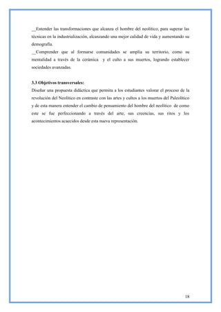 __Entender las transformaciones que alcanza el hombre del neolítico, para superar las
técnicas en la industrialización, alcanzando una mejor calidad de vida y aumentando su
demografía.
__Comprender que al formarse comunidades se amplía su territorio, como su
mentalidad a través de la cerámica y el culto a sus muertos, logrando establecer
sociedades avanzadas.


3.3 Objetivos transversales:
Diseñar una propuesta didáctica que permita a los estudiantes valorar el proceso de la
revolución del Neolítico en contraste con las artes y cultos a los muertos del Paleolítico
y de esta manera entender el cambio de pensamiento del hombre del neolítico de como
este se fue perfeccionando a través del arte, sus creencias, sus ritos y los
acontecimientos acaecidos desde esta nueva representación.




                                                                                       18
 