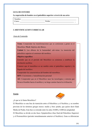 GUIA DE ESTUDIO
La superación de hombre en el paleolítico superior a través de sus artes

 Nombre: ___________________________________________________________
 Curso: ___________________________ Fecha: _________________________ _



3. IDENTIFICACION CURRICULAR


Guía de Contenido



     Tema: Comprender las transformaciones que se comienzan a gestar en el
     Mesolítico Nivel: Séptimo año Básico.
     Unidad 1: Los albores de la humanidad: sub.-tema: La transición del
     paleolítico superior al comienzo del neolítico.
     Objetivo especifico:
     Entender que en el periodo del Mesolítico se comienza a establecer la
     revolución neolítica
     Conocer que el mesolítico es un cambio entre el paleolítico superior y la
     llegada del neolítico.
     Comprender las características del hombre del mesolítico.
     OFT: Crecimiento y Autoafirmación personal
     AE: Comprender que en el Mesolítico nace las tecnologías y ciencias que
     llevan al hombre hacia el neolítico y su largo camino hacia la civilización.




Teoría


¿A que se le llama Mesolítico?
El Mesolítico es una fase de transición entre el Paleolítico y el Neolítico, y su nombre
proviene de los términos griegos mesos: medio y litos: piedra, que quiere decir Edad
Media de Piedra. Esta fase se extiende entre los años 10.000 y 8.000 de antigüedad.
El Mesolítico se divide en dos fases: Epipaleolítico (fase final del Paleolítico Superior)
y el Protoneolítico (período inmediatamente anterior al Neolítico). Estas se diferencian


                                                                                      191
 