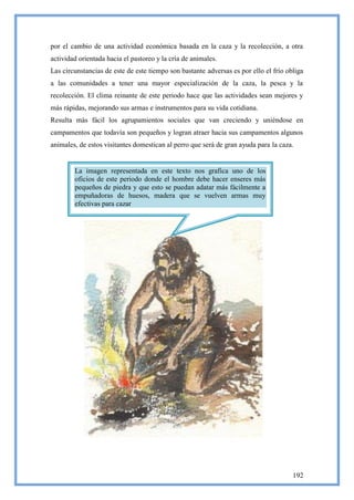 por el cambio de una actividad económica basada en la caza y la recolección, a otra
actividad orientada hacia el pastoreo y la cría de animales.
Las circunstancias de este de este tiempo son bastante adversas es por ello el frío obliga
a las comunidades a tener una mayor especialización de la caza, la pesca y la
recolección. El clima reinante de este periodo hace que las actividades sean mejores y
más rápidas, mejorando sus armas e instrumentos para su vida cotidiana.
Resulta más fácil los agrupamientos sociales que van creciendo y uniéndose en
campamentos que todavía son pequeños y logran atraer hacia sus campamentos algunos
animales, de estos visitantes domestican al perro que será de gran ayuda para la caza.


        La imagen representada en este texto nos grafica uno de los
        oficios de este periodo donde el hombre debe hacer enseres más
        pequeños de piedra y que esto se puedan adatar más fácilmente a
        empuñadoras de huesos, madera que se vuelven armas muy
        efectivas para cazar




                                                                                      192
 