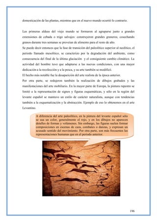 domesticación de las plantas, mientras que en el nuevo mundo ocurrió lo contrario.


Las primeras aldeas del viejo mundo se formaron al agruparse junto a grandes
extensiones de cebada o trigo salvajes: construyeron grandes graneros; cosechando
granos durante tres semanas se proveían de alimento para el resto de año.
Se puede decir entonces que la fase de transición del paleolítico superior al neolítico, el
periodo llamado mesolítico, se caracterizo por la degradación del ambiente, como
consecuencia del final de la última glaciación y el consiguiente cambio climático. La
actividad del hombre tuvo que adaptarse a las nuevas condiciones, con una mayor
dedicación a la recolección y a la pesca, y su arte también se modificó.
El hecho más notable fue la desaparición del arte realista de la época anterior.
Por otra parte, se redujeron también la realización de dibujos grabados y las
manifestaciones del arte mobiliario. En la mayor parte de Europa, la pintura rupestre se
limitó a la representación de signos y figuras esquemáticas, y sólo en la región del
levante español se mantuvo un estilo de carácter naturalista, aunque con tendencias
también a la esquematización y la abstracción. Ejemplo de eso lo obtenemos en el arte
Levantino.

          A diferencia del arte paleolítico, en la pintura del levante español sólo
          se usa un color, generalmente el rojo, y en los dibujos no aparecen
          detalles de formas y volúmenes. Sin embargo, las figuras suelen formar
          composiciones en escenas de caza, combates o danzas, y expresan un
          acusado sentido del movimiento. Por otra parte, son más frecuentes las
          representaciones humanas que en el periodo anterior.




                                                                                       196
 